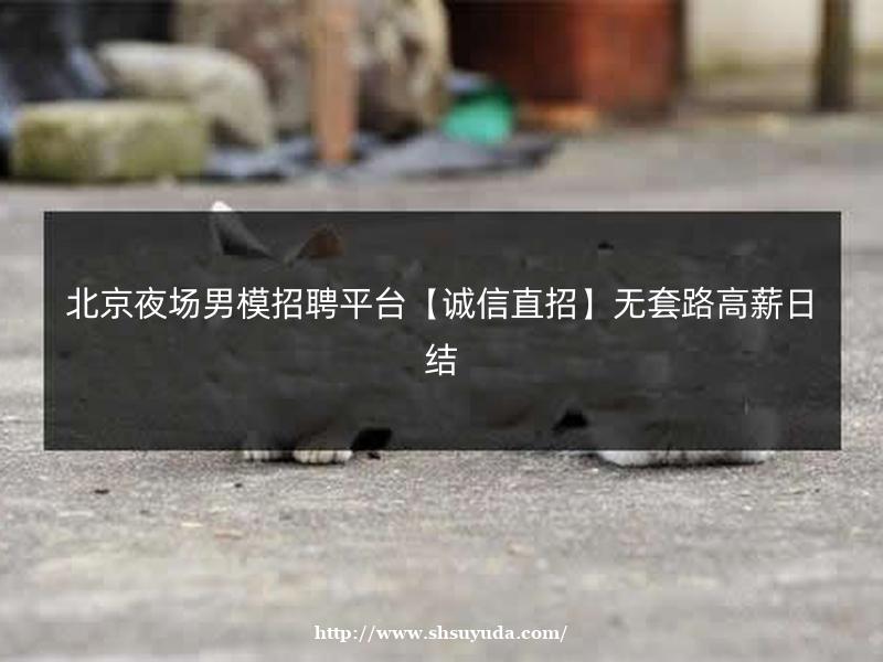 北京夜场男模招聘平台【诚信直招】无套路高薪日结
