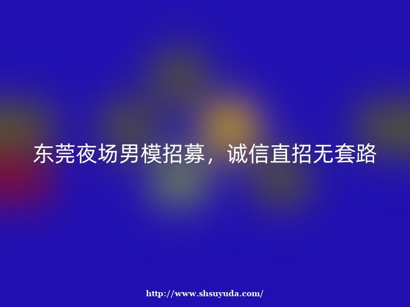 东莞夜场男模招募，诚信直招无套路