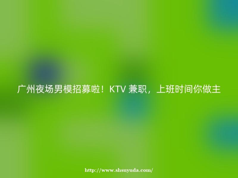 广州夜场男模招募啦！KTV 兼职，上班时间你做主