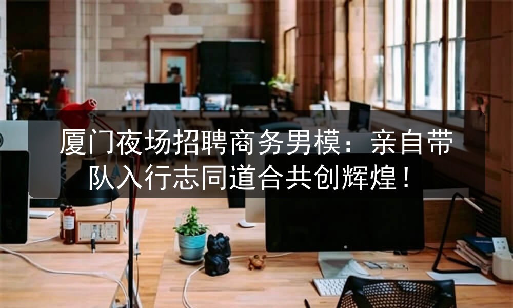 厦门夜场招聘商务男模：亲自带队入行志同道合共创辉煌！