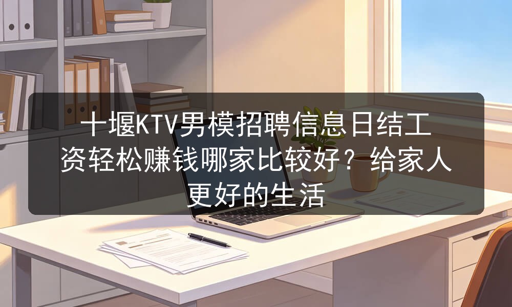 十堰KTV男模招聘信息日结工资轻松赚钱哪家比较好？给家人更好的生活职位封面