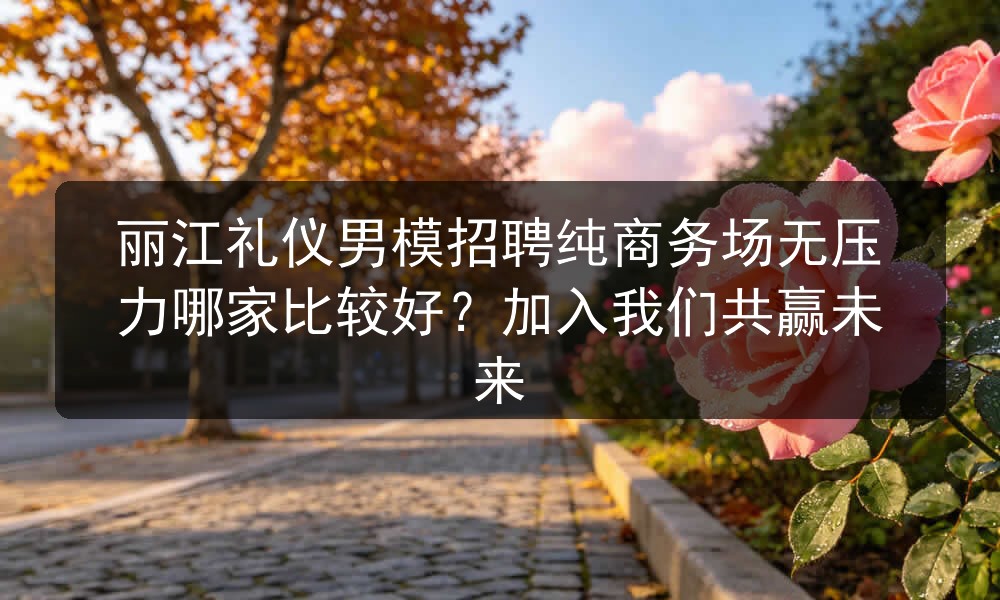 丽江礼仪男模招聘纯商务场无压力哪家比较好？加入我们共赢未来
