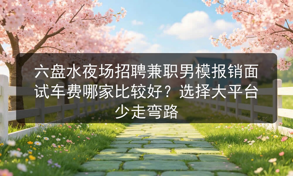 六盘水夜场招聘兼职男模报销面试车费哪家比较好？选择大平台少走弯路